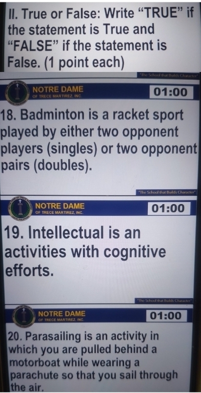 True or False: Write “TRUE” if 
the statement is True and 
“FALSE” if the statement is 
False. (1 point each) 
The 
NOTRE DAME 
OF TRECE MARTIREZ, INC
01:00
18. Badminton is a racket sport 
played by either two opponent 
players (singles) or two opponent 
pairs (doubles). 
"The School that Builds Character" 
NOTRE DAME 
OF TRECE MARTIREZ, INC. 
01:00 
19. Intellectual is an 
activities with cognitive 
efforts. 
*The School i 
NOTRE DAME 
OF TRECE MARTIREZ, INC.
01:00
20. Parasailing is an activity in 
which you are pulled behind a 
motorboat while wearing a 
parachute so that you sail through 
the air.