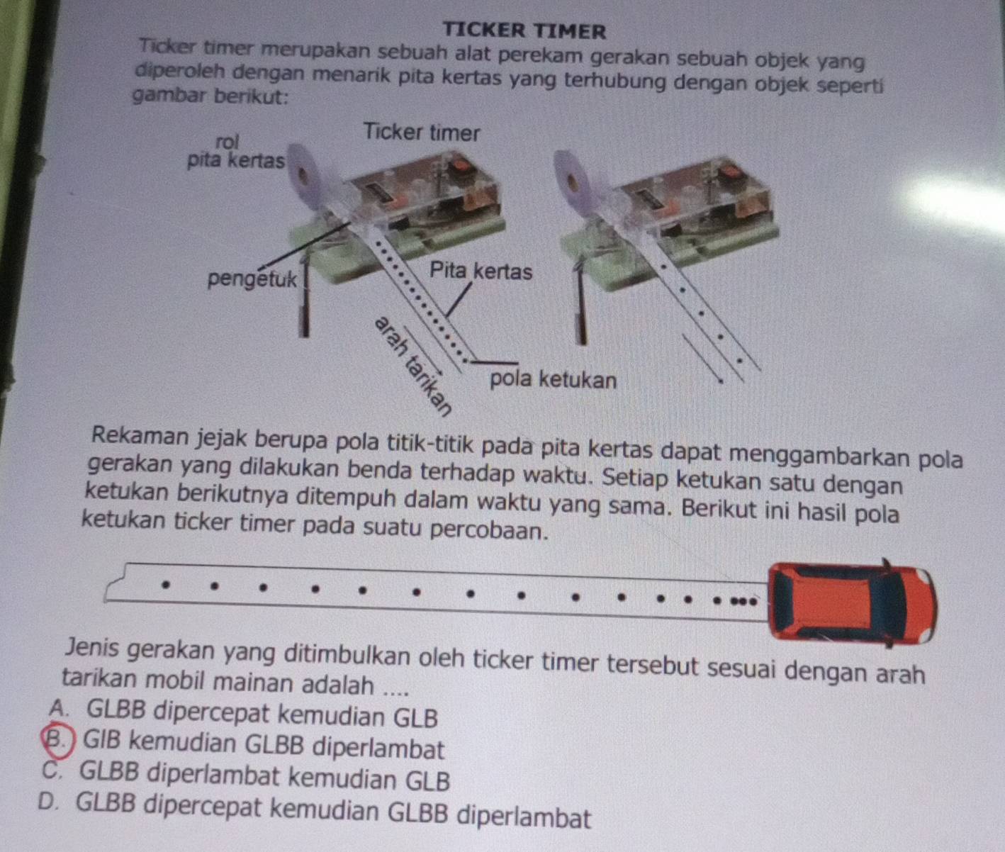 TICKER TIMER
Ticker timer merupakan sebuah alat perekam gerakan sebuah objek yang
diperoleh dengan menarik pita kertas yang terhubung dengan objek seperti
gambar berikut:
Rekaman jejak berupa pola titik-titik pada pita kertas dapat menggambarkan pola
gerakan yang dilakukan benda terhadap waktu. Setiap ketukan satu dengan
ketukan berikutnya ditempuh dalam waktu yang sama. Berikut ini hasil pola
ketukan ticker timer pada suatu percobaan.
Jenis gerakan yang ditimbulkan oleh ticker timer tersebut sesuai dengan arah
tarikan mobil mainan adalah ....
A. GLBB dipercepat kemudian GLB
B. GIB kemudian GLBB diperlambat
C. GLBB diperlambat kemudian GLB
D. GLBB dipercepat kemudian GLBB diperlambat