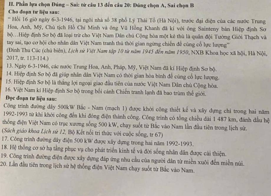 Phần lựa chọn Đúng - Sai: từ câu 13 đến câu 20: Đúng chọn A, Sai chọn B
Cho đoạn tư liệu sau:
* Hồi 16 giờ ngày 6-3-1946, tại ngôi nhà số 38 phố Lý Thái Tổ (Hà Nội), trước đại diện của các nước Trung
Hoa, Anh, Mỹ, Chủ tịch Hồ Chí Minh và ông Vũ Hồng Khanh đã kí với ông Sainteny bản Hiệp định Sơ
bộ.Hiệp định Sơ bộ đã loại trừ cho Việt Nam Dân chủ Cộng hòa một kẻ thù là quân đội Tưởng Giới Thạch và
tay sai, tạo cơ hội cho nhân dân Việt Nam tranh thủ thời gian ngừng chiến đề cùng cố lực lượng'
(Đinh Thu Cúc (chủ biên), Lịch sử Việt Nam tập 10 từ năm 1945 đến năm 1950, NXB Khoa học xã hội, Hà Nội,
2017, tr. 113-114.)
13. Ngày 6-3-1946, các nước Trung Hoa, Anh, Pháp, Mỹ, Việt Nam đã kí Hiệp định Sơ bộ.
14. Hiệp định Sơ bộ đã giúp nhân dân Việt Nam có thời gian hòa bình để củng cổ lực lượng.
15. Hiệp định Sơ bộ là thắng lợi ngoại giao đầu tiên của nước Việt Nam Dân chủ Cộng hòa.
16. Việt Nam kí Hiệp định Sơ bộ trong bối cảnh Chiến tranh lạnh đã bao trùm thế giới.
Đọc đoạn tư liệu sau:
Công trình đường dây 500kW Bắc - Nam (mạch 1) được khởi công thiết kế và xây dựng chỉ trong hai năm
1992-1993 từ khi khởi công đến khi đóng điện thành công. Công trình có tổng chiều dài 1 487 km, đánh dầu hệ
thống điện Việt Nam có trục xương sống 500 kW, chạy suốt từ Bắc vào Nam lần đầu tiên trong lịch sử.
(Sách giáo khoa Lịch sử 12, Bộ Kết nổi tri thức với cuộc sống, tr 67)
17. Công trình đường dây điện 500 kW được xây dựng trong hai năm 1992-1993.
18. Hệ thống cơ sở hạ tầng phục vụ cho phát triển kinh tế và đời sống nhân dân được cải thiện.
19. Công trình đường điện được xây dựng đáp ứng nhu cầu của người dân từ miền xuôi đến miền núi.
20. Lần đầu tiên trong lịch sử hệ thống điện Việt Nam chạy suốt từ Bắc vào Nam.