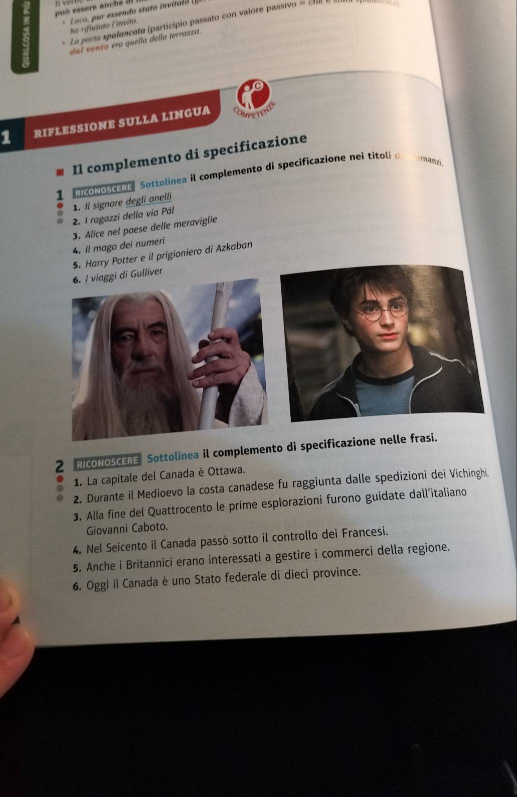 può essere anche dl 
* Luca, pr essendo stat i il 
* La porta spalancata (participio passato con valore passivo = ch a 
ha rifiutato l'ínvito. 
dal vento era quella della terrazza. 
1 RIFLESSIONE SULLA LINGUA 
Il complemento di specificazione 
1 RicoNOSCERE Sottolinea il complemento di specificazione nei títoli de comanzi. 
1. Il signore degli anelli 
2. 1 ragazzi della via Pál 
3. Alice nel paese delle meraviglie 
4. Il mago dei numeri 
5. Harry Potter e il prigioniero di Azkaban 
iver 
2 RICONOSCERE Sottolinea il complemento di specificazione nelle frasi. 
1. La capitale del Canada è Ottawa. 
2. Durante il Medioevo la costa canadese fu raggiunta dalle spedizioni dei Vichinghi. 
3. Alla fine del Quattrocento le prime esplorazioni furono guidate dall’italiano 
Giovanni Caboto. 
4. Nel Seicento il Canada passò sotto il controllo dei Francesi. 
5. Anche i Britannici erano interessati a gestire i commerci della regione. 
6. Oggi il Canada è uno Stato federale di dieci province.