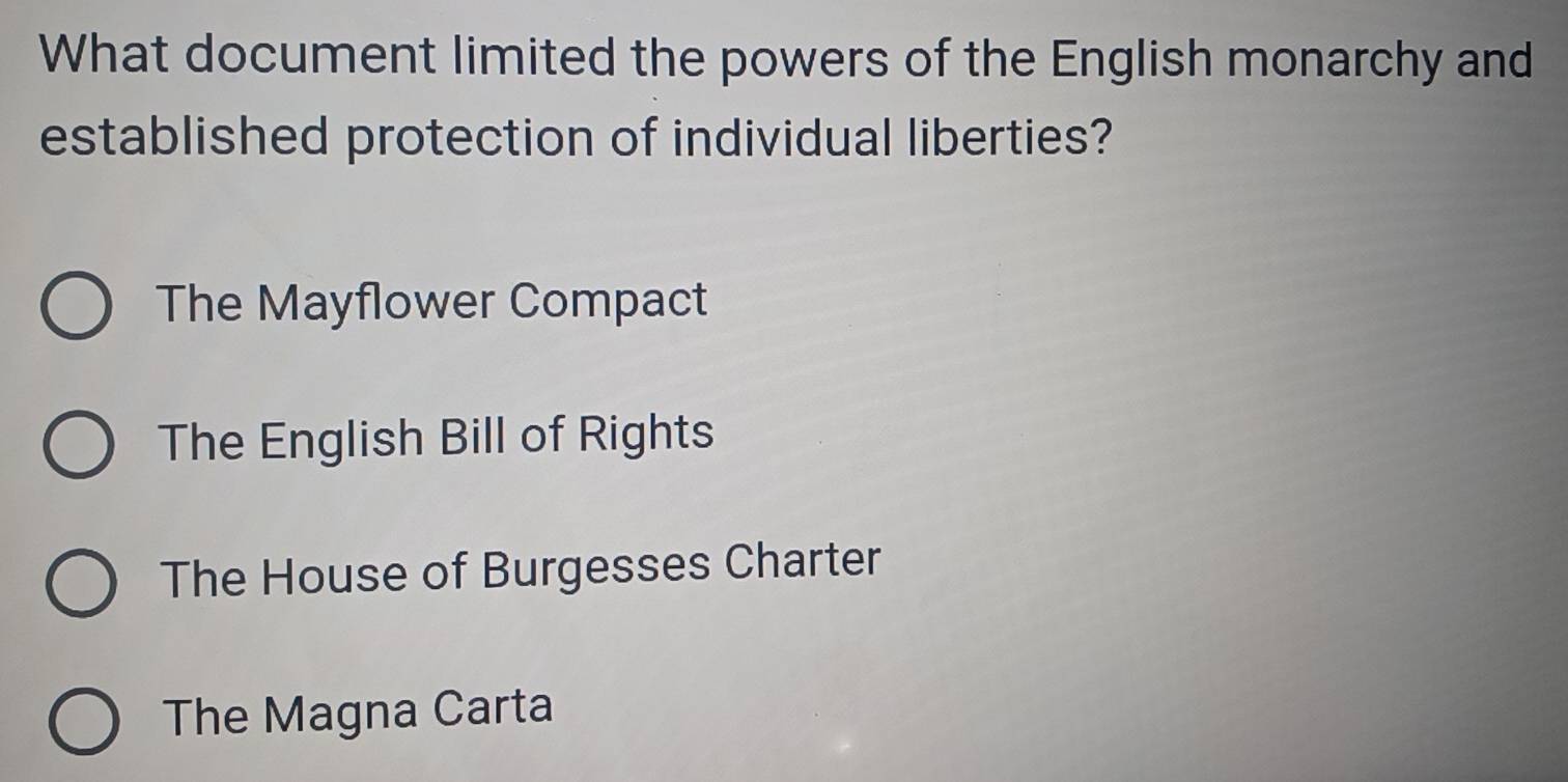 What document limited the powers of the English monarchy and
established protection of individual liberties?
The Mayflower Compact
The English Bill of Rights
The House of Burgesses Charter
The Magna Carta