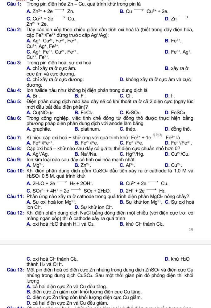 Trong pin điện hóa Zn-Cu , quá trình khử trong pin là
A. Zn^(2+)+2eto Zn. B. Cuto Cu^(2+)+2e.
C. Cu^(2+)+2eto Cu. D. Zn
Zn^(2+)+2e.
Câu 2: Dãy các ion xếp theo chiều giảm dần tính oxi hoá là (biết trong dãy điện hóa,
cặp Fe^(3+)/Fe^(2+) đứng trước cặp Ag^+/Ag):
A. Ag^+,Cu^(2+),Fe^(3+),Fe^(2+). B. Fe^(3+),
Cu^(2+),Ag^+,Fe^(2+).
C. Ag^+,Fe^(3+),Cu^(2+),Fe^(2+). D. Fe^(3+),Ag^+,
Cu^(2+),Fe^(2+).
Câu 3: Trong pin điện hoá, sự oxi hoá
A. chỉ xảy ra ở cực âm. B. x^2yrad
cực âm và cực dương.
C. chỉ xảy ra ở cực dương. D. không xảy ra ở cực âm và cực
dương.
Câu 4: Ion halide hầu như không bị điện phân trong dung dịch là
A. Br. B. F. C. Cl. D. .
Câu 5: Điện phân dung dịch nào sau đây sẽ có khí thoát ra ở cả 2 điện cực (ngay lúc
mới đầu bắt đầu điện phân)?
A. Cu(NO_3)_2 B. FeCl₂. C. K_2SO_4. D. FeSO₄.
Câu 6: Trong công nghiệp, việc tinh chế đồng từ đồng thô được thực hiện bằng
phương pháp điện phân dung dịch với anode làm bằng
A. graphite. B. platinum. C. thép. D. đồng thô.
Câu 7: Kí hiệu cặp oxi hoá - khử ứng với quá trình khử: Fe^(3+)+1e e^(2+)la
A. Fe^(3+)/Fe^(2+). B. Fe^(2+)/Fe C. Fe^(3+)/Fe D. Fe^(2+)/Fe^(3+).
Câu 8: Cặp oxi hoá - khử nào sau đây có giá trị thế điện cực chuẩn nhỏ hơn 0?
A. Ag^+/Ag. B. Na*/Na. C. Hg^(2+)/Hg. D. Cu^(2+)/Cu.
Câu 9: Ion kim loại nào sau đây có tính oxi hóa mạnh nhất
A. Mg^(2+). B. Zn^(2+). C. Al^(3+). D. Cu^(2+).
Câu 10: Khi điện phân dung dịch gồm CuS 4 đầu tiên xảy ra ở cathode là 1,0 M và 50
H₂SO₄ 0,5 M, quá trình khử
A. 2H_2O+2eto H_2+2OH^-. B. Cu^(2+)+2eto Cu.
C. SO_4^((2-)+4H^+)+2eto SO_2+2H_2O. D. 2H^++2eto H_2.
Câu 11: Phản ứng nào xảy ra ở cathode trong quá trình điện phân MgCl₂ nóng chảy?
A. Sự oxi hoá ion Mg^(2+) B. Sự khử ion Mg^(2+) C. Sự oxi hoá
ion CH . D. Sự khử ion Cl.
Câu 12: Khi điện phân dung dịch NaCl bằng dòng điện một chiều (với điện cực trơ, có
màng ngăn xốp) thì ở cathode xảy ra quá trình
A. oxi hoá H₂O thành Hồ và O_2. B. khử Cl thành Cl₂.
19
C. oxi hoá Cl thành Cl₂. D. khử H_2O
thành H₂ và OH-.
Câu 13: Một pin điện hoá có điện cực Zn nhúng trong dung dịch ZnSO_4 và điện cực Cu
nhúng trong dung dịch CuSO₄. Sau một thời gian pin đó phóng điện thì khối
lượng
A. cả hai điện cực Zn và Cu đều tăng.
B. điện cực Zn giảm còn khổi lượng điện cực Cu tăng.
C. điện cực Zn tăng còn khổi lượng điện cực Cu giảm.
D. cả hai điện cực Zn và Cu đều giảm.