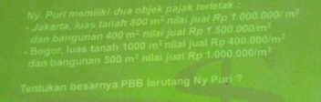 Ny. Puri memiliki dua objek pajak terletak 
Jakarta, luas tanah 800 m² nilai jual Rp f(t^1/_27)f(^1/_4)f(1)
Rof5000000
Bogor. luas tanah dan bangunan 100 nilai jual nilai jual Rp 400.000/m²
(1,1,2) m^(2°
dan bangunan 500m^2) nilai juai R=1,0,000,000(11)
Tentukan besarnya PBB terutang Ny Puri ?