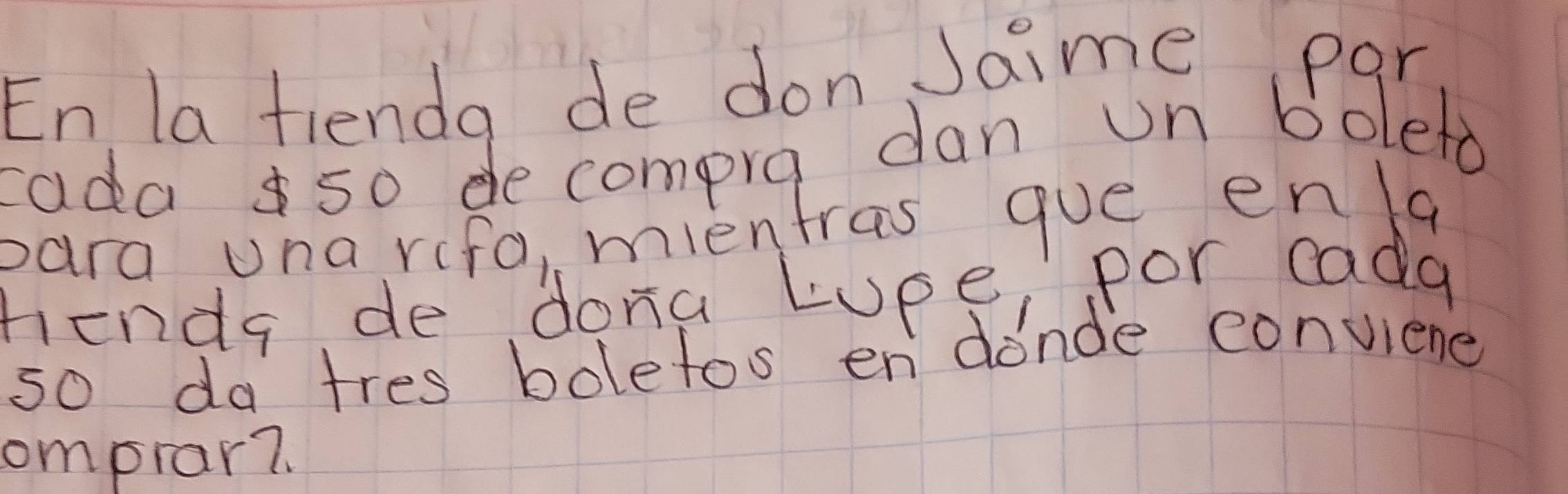 En la fienda de don Jaime par 
ada 5o de compra dan un boleto 
para una rifa, mientras gue enla 
fenda de dona Lupe, por cada 
so da tres bolefos en donde conviene 
omprar7