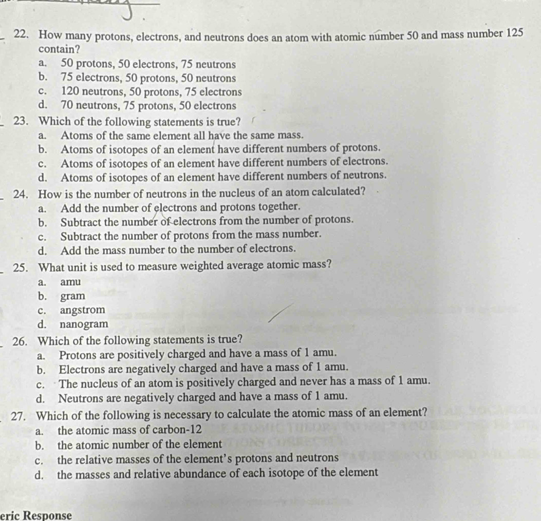 How many protons, electrons, and neutrons does an atom with atomic number 50 and mass number 125
contain?
a. 50 protons, 50 electrons, 75 neutrons
b. 75 electrons, 50 protons, 50 neutrons
c. 120 neutrons, 50 protons, 75 electrons
d. 70 neutrons, 75 protons, 50 electrons
23. Which of the following statements is true?
a. Atoms of the same element all have the same mass.
b. Atoms of isotopes of an element have different numbers of protons.
c. Atoms of isotopes of an element have different numbers of electrons.
d. Atoms of isotopes of an element have different numbers of neutrons.
_
24. How is the number of neutrons in the nucleus of an atom calculated?
a. Add the number of electrons and protons together.
b. Subtract the number of electrons from the number of protons.
c. Subtract the number of protons from the mass number.
d. Add the mass number to the number of electrons.
25. What unit is used to measure weighted average atomic mass?
a. amu
b. gram
c. angstrom
d. nanogram
26. Which of the following statements is true?
a. Protons are positively charged and have a mass of 1 amu.
b. Electrons are negatively charged and have a mass of 1 amu.
c. The nucleus of an atom is positively charged and never has a mass of 1 amu.
d. Neutrons are negatively charged and have a mass of 1 amu.
27. Which of the following is necessary to calculate the atomic mass of an element?
a. the atomic mass of carbon- 12
b. the atomic number of the element
c. the relative masses of the element’s protons and neutrons
d. the masses and relative abundance of each isotope of the element
eric Response