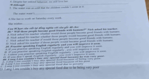Despite her unkind behavior, we still love her.
Although
_
5. The water was so cold that the children couldn't swim in it.
The water wasn't
_
6.She has to work on Saturday every week.
She wishes.
_
Cau 9Chọn câu viết lại đồng nghĩa với câu gốc đã cho:
38." Will those people become good friends with humans?" Nick asked his teacher.
A.Nick asked his teacher whether would those people become good friends with humans.
B. Nick asked his teacher whether those people would become good friends with humans.
C. Nick asked his teacher if would those people become good friends with humans.
D. Nick asked his teacher if those people would became good friends with humans.
39. Practise speaking English regularly and you will improve it soon.
A.If you practise speaking English regularly and you will improve it soon.
B. If you practise speaking English regularly , you will improve it soom.
C. Unless you practise speaking English regularly , you will improve it soon
40. Lạng Lécn couló D. If you don't speak English regularly , you won't improve it soon
40° 't buy any special food becaase he was very pour .
A Lang Lieu couldn't buy any speciad food because of being very poor.
n Lang Lisu couldn't huy any special food because of his poor
C. Lang Lieu couldn't buy any special food due to poverty
D. Lang Lieu couldn't buy any special food due to he being very poor
