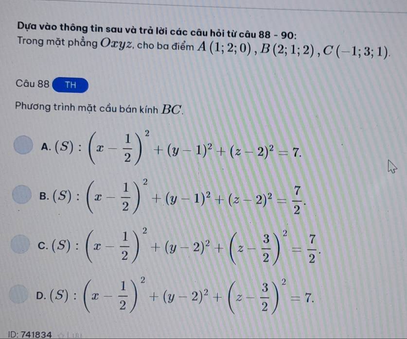 Dựa vào thông tin sau và trả lời các câu hỏi từ câu 88 - 90:
Trong mặt phẳng Oxyz, cho ba điểm A(1;2;0), B(2;1;2), C(-1;3;1). 
Câu 88 TH
Phương trình mặt cầu bán kính BC.
A. (S):(x- 1/2 )^2+(y-1)^2+(z-2)^2=7.
B. (S):(x- 1/2 )^2+(y-1)^2+(z-2)^2= 7/2 .
C. (S):(x- 1/2 )^2+(y-2)^2+(z- 3/2 )^2= 7/2 .
D. (S):(x- 1/2 )^2+(y-2)^2+(z- 3/2 )^2=7. 
ID: 741834