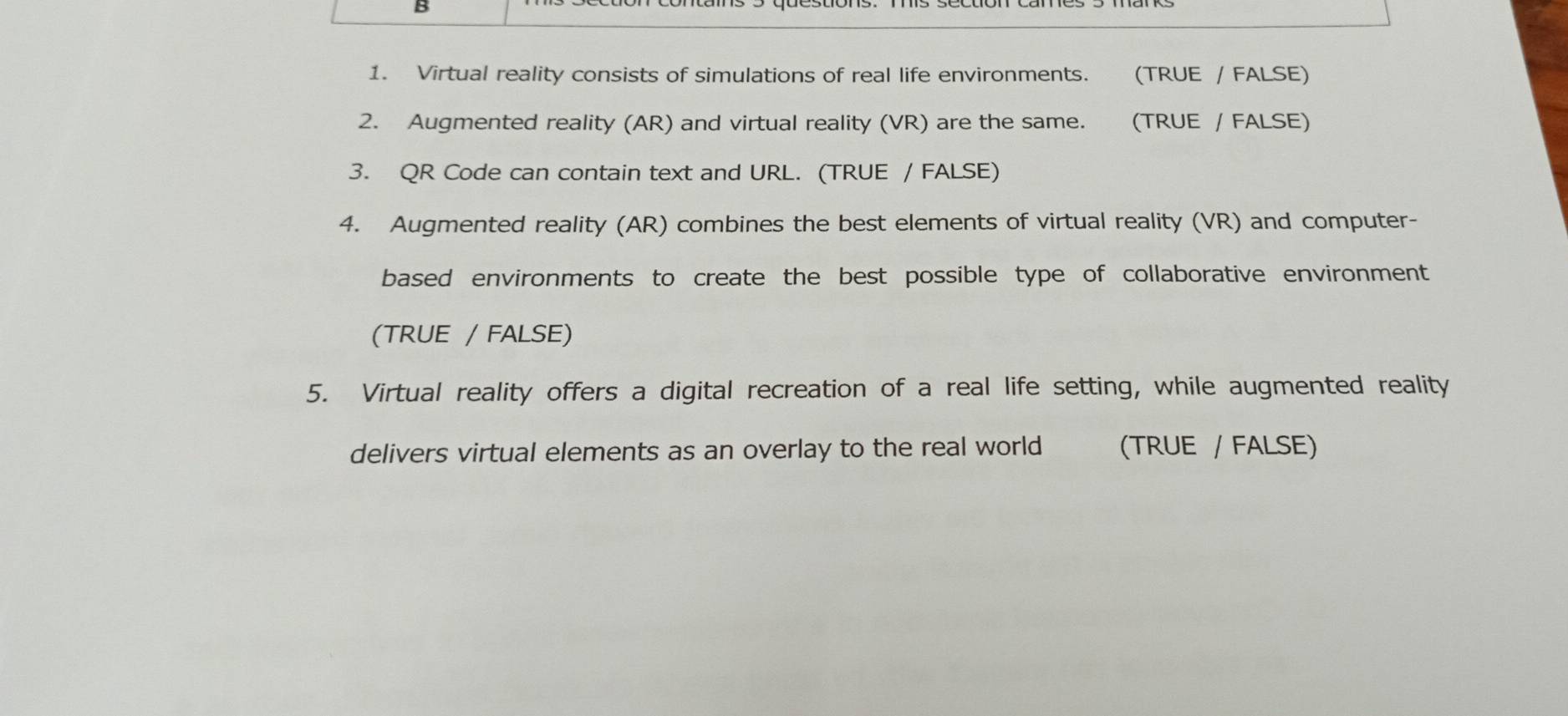 Virtual reality consists of simulations of real life environments. (TRUE / FALSE) 
2. Augmented reality (AR) and virtual reality (VR) are the same. (TRUE / FALSE) 
3. QR Code can contain text and URL. (TRUE / FALSE) 
4. Augmented reality (AR) combines the best elements of virtual reality (VR) and computer- 
based environments to create the best possible type of collaborative environment 
(TRUE / FALSE) 
5. Virtual reality offers a digital recreation of a real life setting, while augmented reality 
delivers virtual elements as an overlay to the real world (TRUE / FALSE)