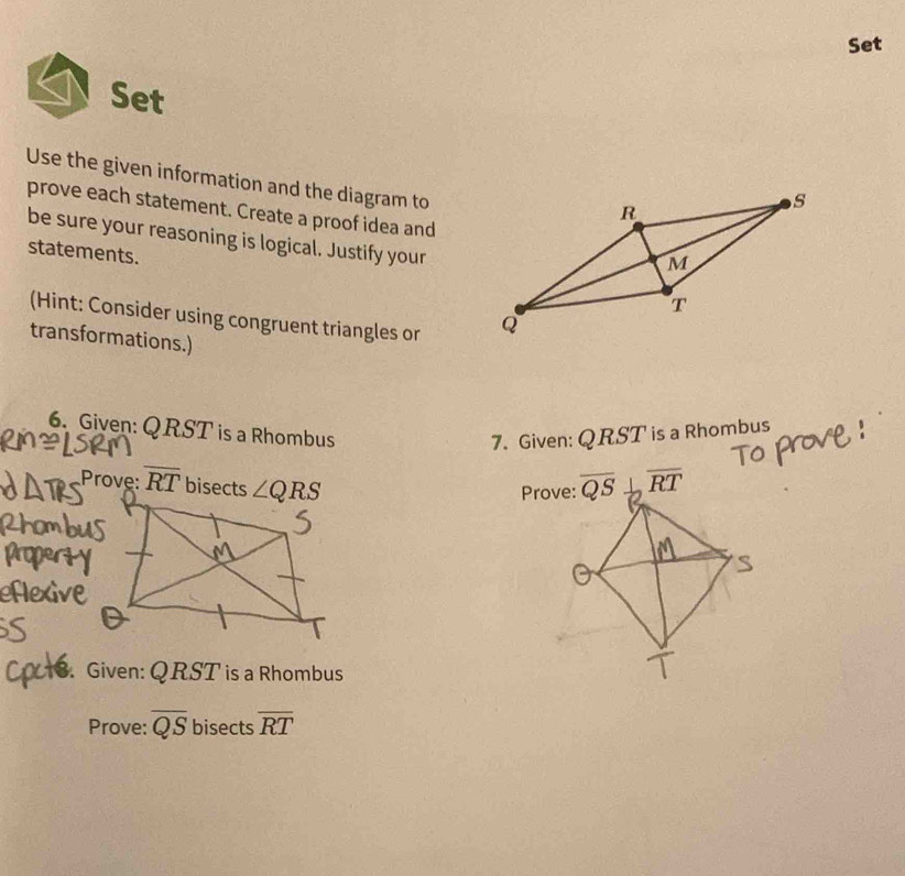 Set
Set
Use the given information and the diagram to
prove each statement. Create a proof idea and
be sure your reasoning is logical. Justify your
statements.
(Hint: Consider using congruent triangles or 
transformations.)
6. Given: QRST is a Rhombus
7. Given: QRST is a Rhombus
Prove: overline RT bisects ∠ QRS

3. Given: QRST is a Rhombus
Prove: overline QS bisects overline RT