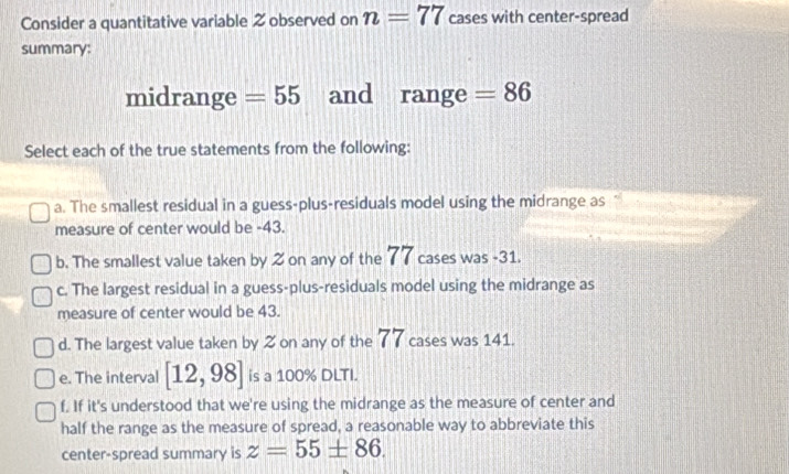 Consider a quantitative variable 2 observed on n=77 cases with center-spread
summary:
midrange =55 and range =86
Select each of the true statements from the following:
a. The smallest residual in a guess-plus-residuals model using the midrange as
measure of center would be -43.
b. The smallest value taken by 2 on any of the 77 cases was -31.
c. The largest residual in a guess-plus-residuals model using the midrange as
measure of center would be 43.
d. The largest value taken by 2 on any of the 77 cases was 141.
e. The interval [12,98] is a 100% DLTI.
f. If it's understood that we're using the midrange as the measure of center and
half the range as the measure of spread, a reasonable way to abbreviate this
center-spread summary is z=55± 86.