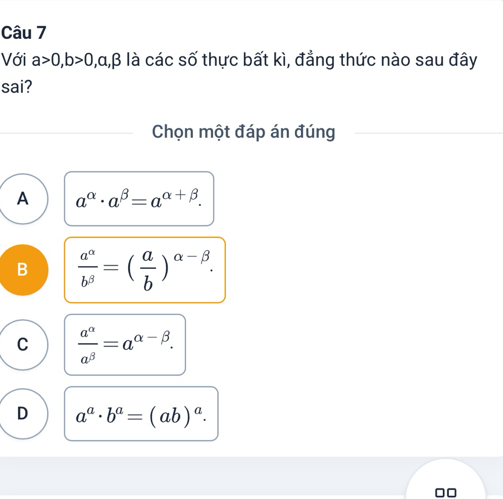 Với a>0, b>0 , α, β là các số thực bất kì, đẳng thức nào sau đây
sai?
Chọn một đáp án đúng
A a^(alpha)· a^(beta)=a^(alpha +beta).
B  a^(alpha)/b^(beta) =( a/b )^alpha -beta .
C  a^(alpha)/a^(beta) =a^(alpha -beta).
D a^a· b^a=(ab)^a.