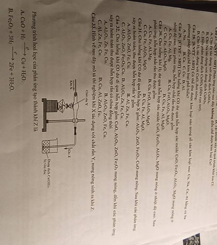 ại anode xây ra quả trình khứ lon C T 
C 29. [KNTT - SBT] Phân ứng nào sau đây không điều chế được kim loại Cư?
A. Cho Fe tác dụng với dung dịch CuSO4.
B. Cho Na tác dụng với dung dịch CuSO,
C. Điện phân dung dịch CuSO4 (điện cực tro).
D. Cho H₂ tác đụng với CuO, đun nóng.
Câu 28. [KNTT - SBT] Có thể thu được kim loại nào trong số các kim loại sau: Cu, Na, Ca, Ai bằng cá ba
phương pháp điều chế kim loại phố biển?
A. Na. B. Ca. C. Cu. D. Al.
Câu 29. |CTST· S 1 11 * Cho luồng khí CO dư qua hỗn hợp các oxide CuO,
nhiệt độ cao. Sau phản ứng, hỗn hợp chất rấn thu được gồm O,Fe_2O_3,Al_2O_3,MgO nung nóng à
A. Cu, Fe, Al, Mg. B.
C. Cu, Fc. Al_2O_3.MgO. Cu,FeO,Al_2O_3,MgO.
D. Cu, Fc, Al.MgO.
Câu 30. Cho luồng khí H₂ dư qua bỗn hợp các oxide 6 CuO,Fe_2O_3,Al_2O_2,MgO nung nóng ở nhiệt độ cao. Sau
phân ứng, hỗn hợp chất rần thu được gồm
A. Cu, Fe, Al, Mg. B. Cu,FeO,Al_2O_3,MgO.
C. Cu, Fe, Al_2O_2,MgO. D. Cu, Fe, Al MgO.
Câu 31. Cho luồng khí CO dư đi qua hỗn hợp X gồm: Al_2O_3,ZnO,Fe_2O_3 , CuO nung nông. Sau khi các phân ứng
xây ra hoàn toàn, thu được hỗn hợp rần Y gồm
A. Al_2O_3 ,ZnO, Fe, Cu. B. Al, Zn, Fe, Cu.
C. Al_2O_3.ZnO,Fe_2O_3 ,Cu.D.Al_2O_3,Zn. Fe, Cu.
Câu 32. Cho luồng khi CO dư đi qua hỗn hợp gồm CuO,Al_2O_3,ZnO,Fe_2O 5 nung nóng, đến khi các phân ứng
xảy ra hoàn toàn thu được hỗn hợp rắn có chứa đồng thời
A. Al_2O_3 , Zn, Fe, Cu. B. Al_2O_3,ZnO.Fe,Cu.
C. Al, Zn, Fe, Cu. D. Cu,Al,ZnO. Fc.
Câu 33. Hình vẽ sau đây mô tả thí nghiệm khí X tác dụng với chất rẫn Y, nung nóng sinh ra khí Z:
Phương trình hoá học của phản ứng tạo thành khi Z là
A. CuO+H_2xrightarrow I^(·)Cu+H_2O.
B. Fe_2O_3+3H_2xrightarrow e^+2Fe+3H_2O.