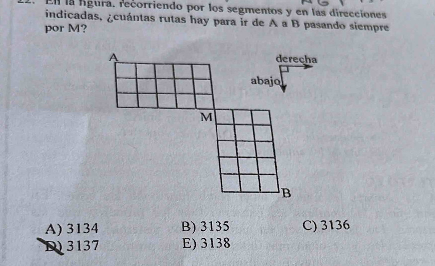 En la fígura. recorriendo por los segmentos y en las direcciones
indicadas, ¿cuántas rutas hay para ir de A a B pasando siempre
por M?
A) 3134 B) 3135 C) 3136
D 3137 E) 3138