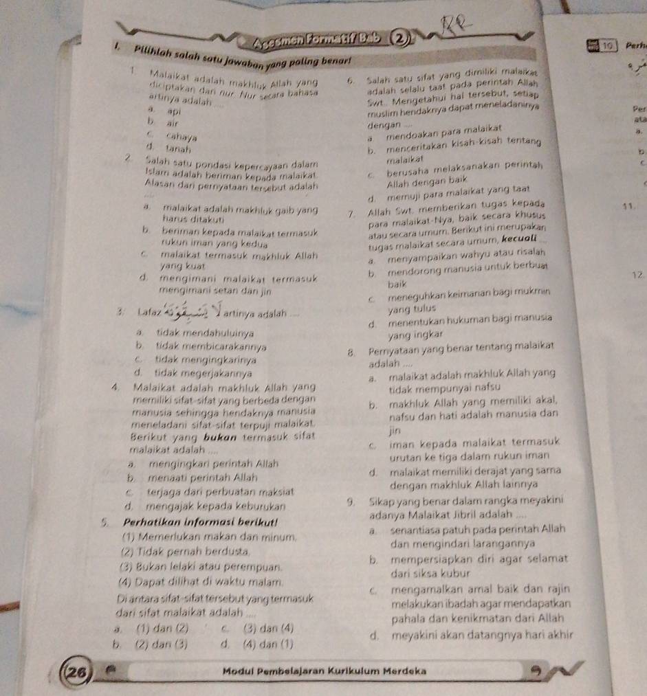 Azesmen Formatif Bab ②
10  Perh
I.  Pilihlah salah satu jawaban yang paling benar!
1. Malaikat adalah makhluy Allah yang 6. Salah satu sifat yang dimiliki malaika
diciptakan dan nür. Nür setara bahasa adalah selalu taát pada perintah Allah
artinya adalah .
Swt Mengetahui hal tersebut, setiap
a api
muslim hendaknya dapat meneladaninya Per
b air
dengan ... ata
c. cahaya
ä mendoakan para malaikat
d. tanah
b. menceritakan kisah-kisah tentang a
b
2. Salah satu pondasi kepercayaan dalam malaikat
Islam adalah berman kepada malaïkat c berusaha melaksanakan perintah C
Alasan dan pernyataan tersebut adalah Allah dengan baik
d. meruji para malaikat yang taat
a. malaikat adalah makhluk gaib yang 7. Allah Swt. memberikan tugas kepada
harus ditakuti
para malaikat-Nya, baik secara khusus 11.
b. beriman kepada malaikat termasuk atau secara umum. Berikut ini merupakan
rukun iman yang kedua
tugas malaikat secara umum, kecuol. malaikat termasuk makhluk Allah
a menyampaikan wahyu atau risalah
yáng kuat
b. mendorong manusia untuk berbua
d mengimani malaikat termasuk 12.
baik
mengimani setan dan jin
c meneguhkan keimanan bagi mukmin
3 Lafaz I artinya adalah
yang tulus
d. menentukan hukuman bagi manusia
a. tidak mendahuluinya
yang ingkar
b. tidak membicarakannya
8. Pernyataan yang benar tentang malaikat
c. tidak mengingkarinya adalah ....
d. tidak megerjakannya
4. Malaikat adalah makhluk Allah yang a. malaikat adalah makhluk Allah yang
tidak mempunyai nafsu
memiliki sifat-sifat yang berbeda dengan b. makhluk Allah yang memiliki akal,
manusia sehingga hendaknya manusia
meneladani sifat-sifat terpuji malaikat. nafsu dan hatí adalah manusia dan
Berikut yang bukan termasuk sifat jìn
malaikat adalah .... c. iman kepada malaikat termasuk
a. mengingkari perintah Allah urutan ke tiga dalam rukun iman
b. menaati perintah Allah d. malaikat memiliki derajat yang sama
terjaga dari perbuatan maksiat dengan makhluk Allah lainnya
d. mengajak kepada keburukan 9. Sikap yang benar dalam rangka meyakini
5. Perhatikan informasi berikut! adanya Malaikat Jibril adalah ....
(1) Memerlukan makan dan minum. a senantíasa patuh pada perintah Allah
(2) Tidak pernah berdusta dan mengindari larangannya
(3) Bukan lelaki atau perempuan. b. mempersiapkan diri agar selamat
dari siksa kubur
(4) Dapat dilihat di waktu malam.
Di antara sifat-sifat tersebut yang termasuk c. mengamalkan amal baik dan rajin
melakukan ibadah agar mendapatkan
dari sifat malaikat adalah
a. (1) dan (2) c. (3) dan (4) pahala dan kenikmatan dari Allah
d. meyakini akan datangnya hari akhir
b. (2) dan (3) d. (4) dan (1)
26 Modul Pembelajaran Kurikulum Merdeka 9