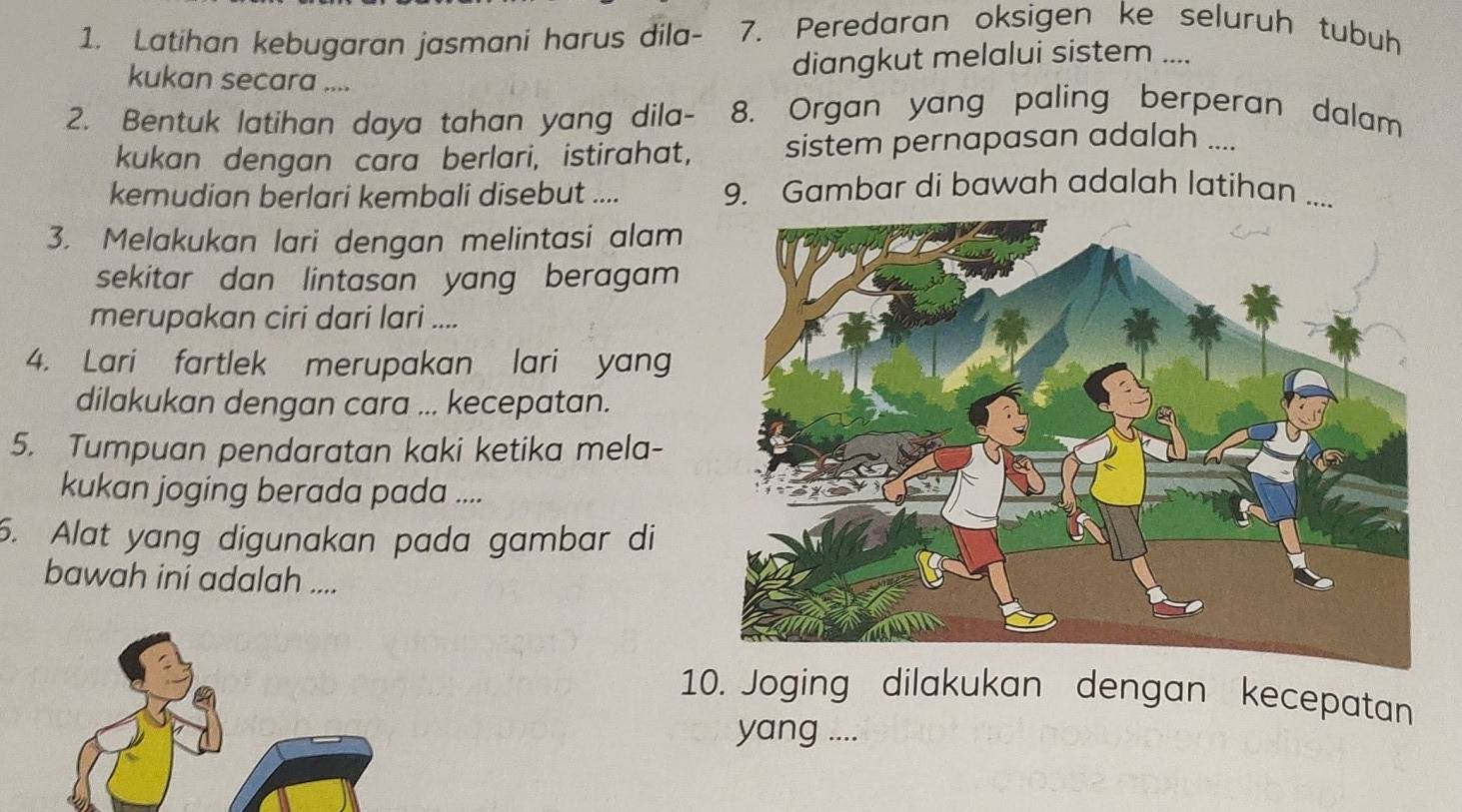 Latihan kebugaran jasmani harus dila- - 7. Peredaran oksigen ke seluruh tubuh 
kukan secara .... 
diangkut melalui sistem .... 
2. Bentuk latihan daya tahan yang dila- 8. Organ yang paling berperan dalam 
kukan dengan cara berlari, istirahat, sistem pernapasan adalah .... 
kemudian berlari kembali disebut .... 9. Gambar di bawah adalah latihan .... 
3. Melakukan lari dengan melintasi alam 
sekitar dan lintasan yang beragam 
merupakan ciri dari lari .... 
4. Lari fartlek merupakan lari yang 
dilakukan dengan cara ... kecepatan. 
5. Tumpuan pendaratan kaki ketika mela- 
kukan joging berada pada .... 
6. Alat yang digunakan pada gambar di 
bawah ini adalah .... 
10. Joging dilakukan dengan kecepatan 
yang ....