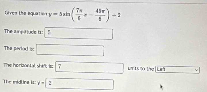 Given the equation y=5sin ( 7π /6 x- 49π /6 )+2
The amplitude is: 5
The period is: 
The horizontal shift is: 7 units to the Left 
The midline is: y= 2