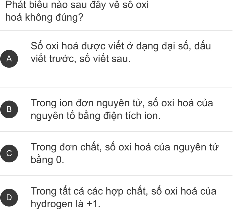 Phát biểu nào sau đây về số oxi
hoá không đúng?
Số oxi hoá được viết ở dạng đại số, dấu
A a viết trước, số viết sau.
B
Trong ion đơn nguyên tử, số oxi hoá của
nguyên tố bằng điện tích ion.
Trong đơn chất, số oxi hoá của nguyên tử
C
bằng 0.
D
Trong tất cả các hợp chất, số oxi hoá của
hydrogen ldot a+1.