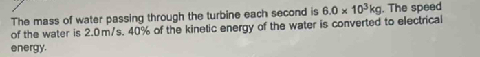 The mass of water passing through the turbine each second is 6.0* 10^3kg. The speed 
of the water is 2.0m/s. 40% of the kinetic energy of the water is converted to electrical 
energy.