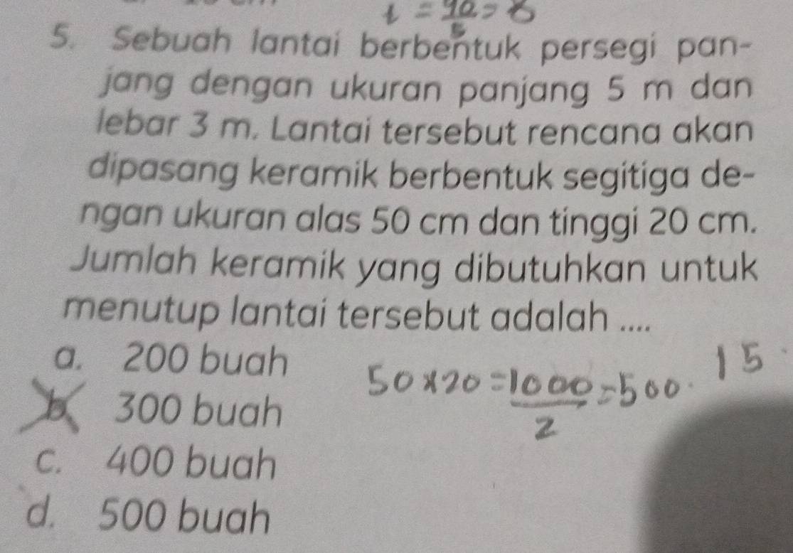 Sebuah lantai berbentuk persegi pan-
jang dengan ukuran panjang 5 m dan
lebar 3 m. Lantai tersebut rencana akan
dipasang keramik berbentuk segitiga de-
ngan ukuran alas 50 cm dan tinggi 20 cm.
Jumlah keramik yang dibutuhkan untuk
menutup lantai tersebut adalah ....
a. 200 buah
300 buah
c. 400 buah
d. 500 buah