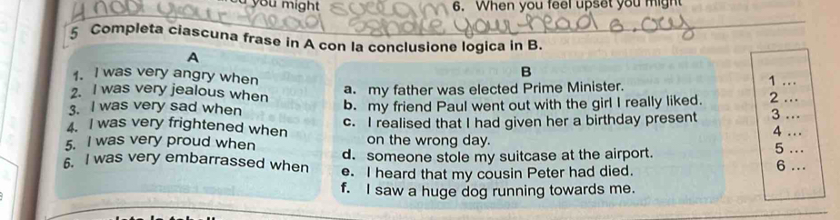 you might 6. When you feel upset you might
_
5 Completa ciascuna frase in A con la conclusione logica in B.
A
1. I was very angry when
B
1
2. I was very jealous when a. my father was elected Prime Minister. . .
3. I was very sad when b. my friend Paul went out with the girl I really liked. 2_
4. I was very frightened when c. I realised that I had given her a birthday present 3 . 
4 ...
5. I was very proud when on the wrong day.
5 ..
d. someone stole my suitcase at the airport. 6 ..
6. I was very embarrassed when e. I heard that my cousin Peter had died.
f. I saw a huge dog running towards me.