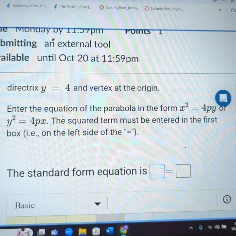 Summary of the HIP. The Security Rule |... Security Rule_Techni. Security Rule_Physic 
dể Monday by 11:59pm Points 

bmitting an external tool 
ailable until Oct 20 at 11:59 pm 
directrix y=4 and vertex at the origin. 
Enter the equation of the parabola in the form x^2=4py or
y^2=4px. The squared term must be entered in the first 
box (i.e., on the left side of the "="). 
The standard form equation is □ =□
Basic