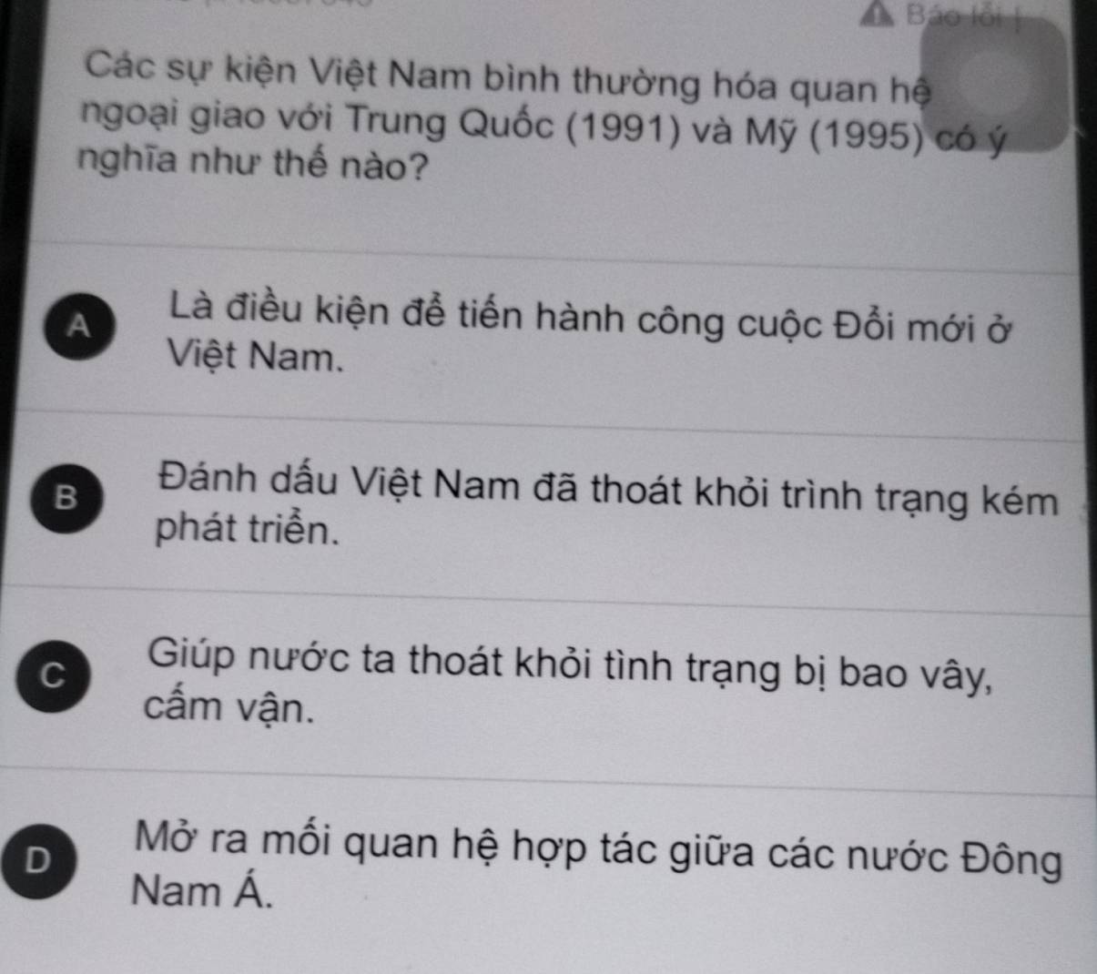 Báo lỗi |
Các sự kiện Việt Nam bình thường hóa quan hệ
ngoại giao với Trung Quốc (1991) và Mỹ (1995) có ý
nghĩa như thế nào?
A
Là điều kiện để tiến hành công cuộc Đổi mới ở
Việt Nam.
B
Đánh dấu Việt Nam đã thoát khỏi trình trạng kém
phát triển.
C
Giúp nước ta thoát khỏi tình trạng bị bao vây,
cấm vận.
D
Mở ra mối quan hệ hợp tác giữa các nước Đông
Nam Á.