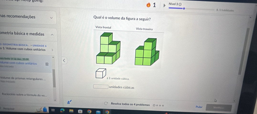 Nivel 3 ①
1 /3 habilidades
has recomendações Qual é o volume da figura a seguir?
Vista frontal Vista traseira
ometria básica e medidas
O: GEOMETRIA BÁSIcA... » UNIDADE 6
o 1: Volume com cubos unitários
uta límite 14 de dez., 23:59
Polume com cubos unitários
Lo iniciado
Volume de prismas retangulares ...
é 1 unidade cúbica.
Não iniciado unidades cúbicas
Raciocínio sobre a fórmula do vo...
Resolva todos os 4 problemas Pular Vortiics
Pesquisat