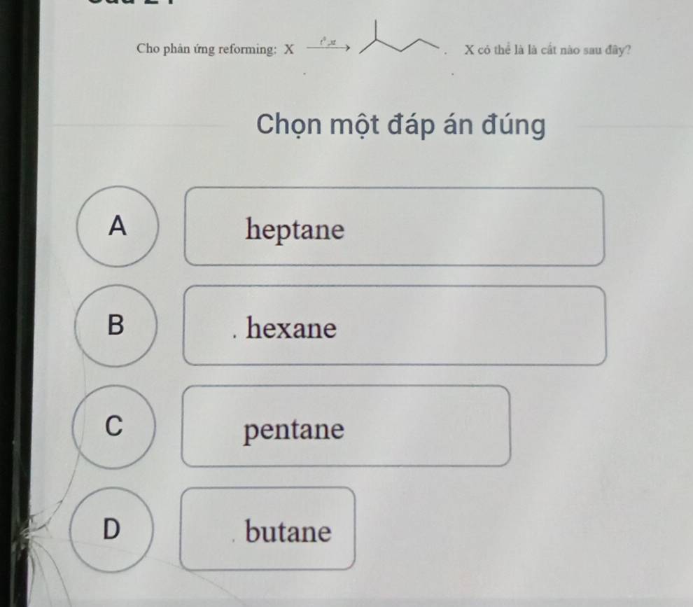 Cho phản ứng reforming: X X có thể là là cất nào sau đây?
Chọn một đáp án đúng
A heptane
B hexane
C
pentane
D butane