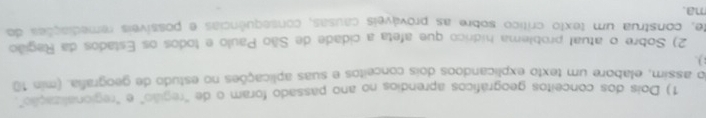 Dois dos conceitos geográficos aprendios no ano passado foram o de 'região" e "regionalização". 
do assim, elabore um texto explicandoos dois conceitos e suas aplicações no estudo de geografia. (min 10) 
2) Sobre o atual problema hídrico que afeta a cidade de São Paulo e todos os Estados da Região 
te, construa um texto crítico sobre as prováveis causas, consequências e possíveis remediações do 
ma.