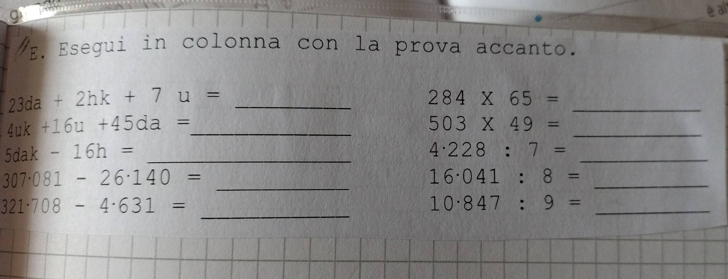 al 
E. Esegui in colonna con la prova accanto. 
_ 23da+2hk+7u=
_
284* 65=
4uk+16u+45da= _ 
_
503* 49=
5dak-16h= _ 
_
4· 228:7=
_ 307· 081-26· 140=
_
16· 041:8=
_
321· 708-4· 631=
_
10· 847:9=