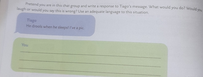 Pretend you are in this chat group and write a response to Tiago’s message. What would you do? Would you 
laugh or would you say this is wrong? Use an adequate language to this situation. 
Tiago 
He drools when he sleeps! I’ve a pic. 
You 
_ 
_ 
_