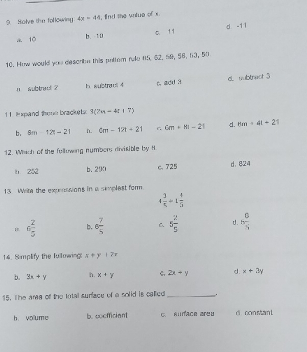 Solve the following 4x=44 , find the value of x.
a. 10 b、 10 c. 11 d. -11
10. How would you describe this pattern rule 65, 62, 59, 56, 53, 50
a subtract 2 b. subtracl 4 c. add 3 d. subtract 3
11. Expand these brackets: 3(2m-4t+7)
b. 6m12t-21 h. 6m-12t+21 C. 6m+81-21 d. 6m+4t+21
12. Which of the following numbers divisible by 8.
b 252 b, 290 c. 725 d. 824
13. Write the expressions In a simplest form.
4 3/5 +1 4/5 
a 6 2/5  b. 6 7/5  C. 5 2/5  d. 5 0/5 
14. Simplify the following: x+y|2x
b. 3x+y b. x+y c. 2x+y d. x+3y
15. The area of the total surface of a solid is called _.
b. volume b. coefficient c. surface area d. constant