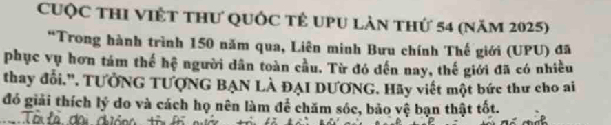 Cuộc thI Việt thư quốc tế uPu làn thứ 54 (năm 2025) 
*Trong hành trình 150 năm qua, Liên minh Bưu chính Thế giới (UPU) đã 
phục vụ hơn tám thế hệ người dân toàn cầu. Từ đó dến nay, thế giới đã có nhiều 
thay đổi.'. TƯỞNG TƯợNG BẠN LÀ ĐẠI DƯƠNG. Hãy viết một bức thư cho ai 
đó giải thích lý do và cách họ nên làm để chăm sóc, bảo vệ bạn thật tốt.