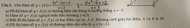 Cho hàm số y=f(x)= (2x^2-6x+2)/x+3 . 
a) Đồ thị hàm số y=f(x) có đường tiệm cận đứng là đường thẳng x=-3
b) Hàm số y=f(x) nghịch biến trên khoảng (-4;1). 
c) Biết đồ thị hàm số y=f(x) có hai điểm cực trị A, B. Khoảng cách giữa hai điểm A và B là 30. 
d) Đồ thị hàm số y=f(x) có đường tiệm cận xiên là y=2x-12.