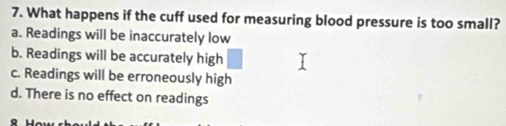 What happens if the cuff used for measuring blood pressure is too small?
a. Readings will be inaccurately low
b. Readings will be accurately high
c. Readings will be erroneously high
d. There is no effect on readings