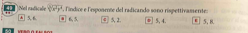 Nel radicale sqrt[5](x^2y^4) , l'indice e l’esponente del radicando sono rispettivamente:
A 5, 6, 6, 5. σ 5, 2. 0 5, 4. E 5, 8.
50 Vero o fal so?