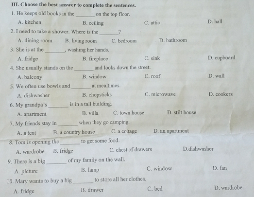 Choose the best answer to complete the sentences.
1. He keeps old books in the _on the top floor.
A. kitchen B. ceiling C. attic D. hall
2. I need to take a shower. Where is the _?
A. dining room B. living room C. bedroom D. bathroom
3. She is at the_ , washing her hands.
A. fridge B. fireplace C. sink D. cupboard
4. She usually stands on the _and looks down the street.
A. balcony B. window C. roof D. wall
5. We often use bowls and _at mealtimes.
A. dishwasher B. chopsticks C. microwave D. cookers
6. My grandpa’s _is in a tall building.
A. apartment B. villa C. town house D. stilt house
7. My friends stay in _when they go camping.
A. a tent B. a country house C. a cottage D. an apartment
8. Tom is opening the_ to get some food.
A. wardrobe B. fridge C. chest of drawers D.dishwasher
9. There is a big_ of my family on the wall.
A. picture B. lamp C. window D. fan
10. Mary wants to buy a big _to store all her clothes.
A. fridge B. drawer C. bed D. wardrobe