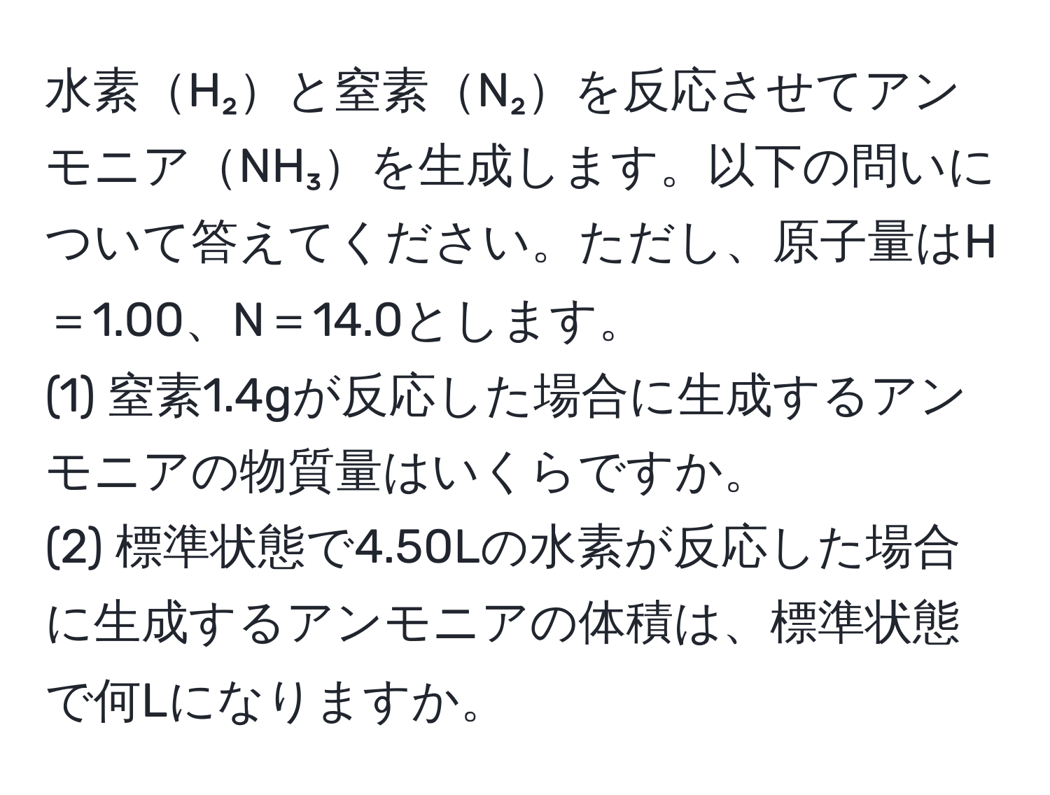 水素H₂と窒素N₂を反応させてアンモニアNH₃を生成します。以下の問いについて答えてください。ただし、原子量はH＝1.00、N＝14.0とします。  
(1) 窒素1.4gが反応した場合に生成するアンモニアの物質量はいくらですか。  
(2) 標準状態で4.50Lの水素が反応した場合に生成するアンモニアの体積は、標準状態で何Lになりますか。