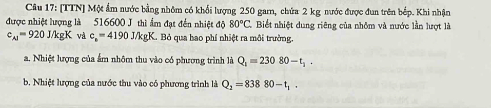 [TTN] Một ấm nước bằng nhôm có khối lượng 250 gam, chứa 2 kg nước được đun trên bếp. Khi nhận
được nhiệt lượng là 516600 J thì ấm đạt đến nhiệt độ 80°C. Biết nhiệt dung riêng của nhôm và nước lần lượt là
c_A1=920J/kgK và c_n=4190J/kgK Bỏ qua hao phí nhiệt ra môi trường.
a. Nhiệt lượng của ẩm nhôm thu vào có phương trình là Q_1=23080-t_1.
b. Nhiệt lượng của nước thu vào có phương trình là Q_2=83880-t_1.