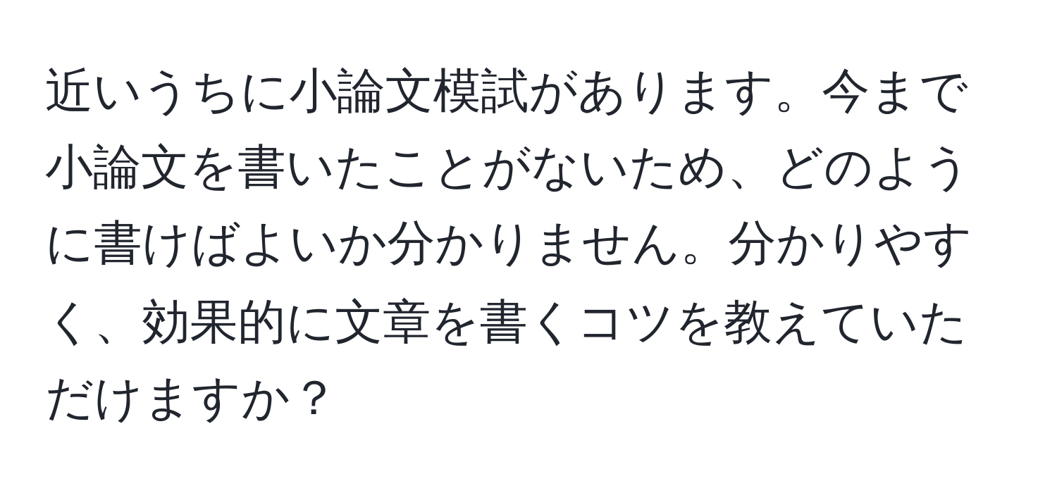 近いうちに小論文模試があります。今まで小論文を書いたことがないため、どのように書けばよいか分かりません。分かりやすく、効果的に文章を書くコツを教えていただけますか？