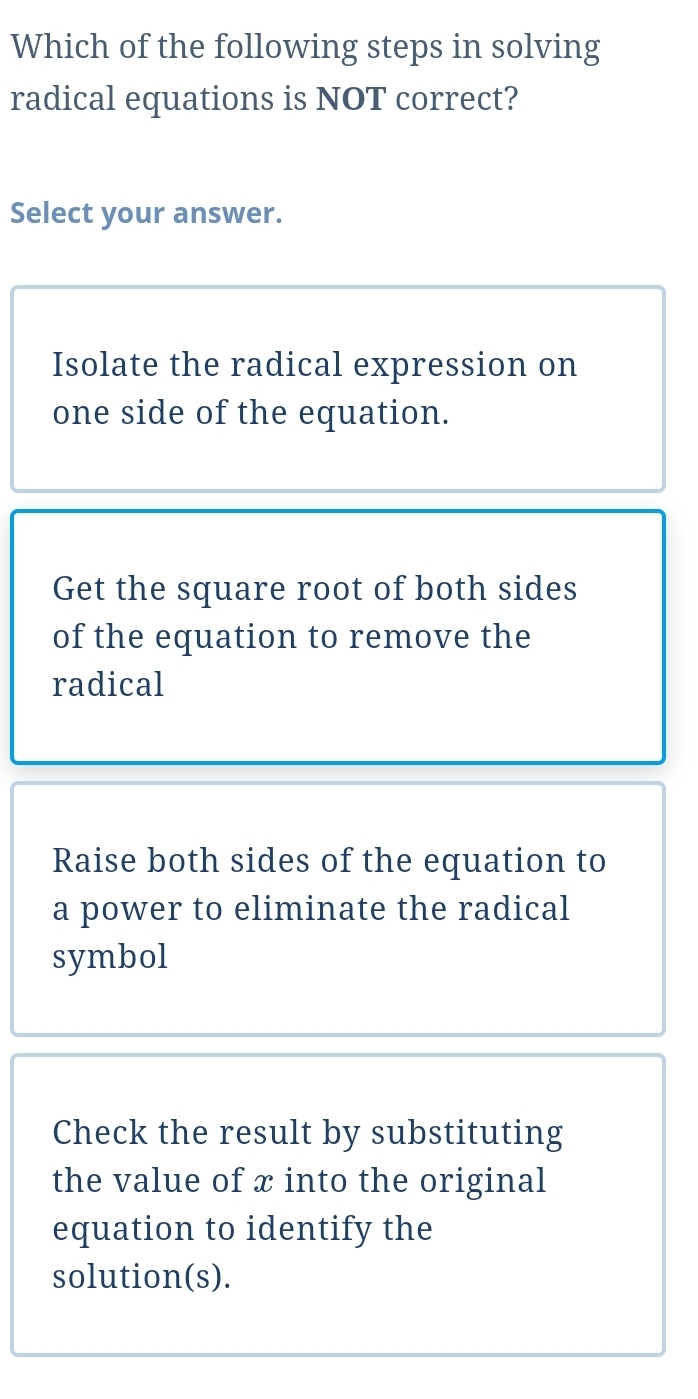 Which of the following steps in solving
radical equations is NOT correct?
Select your answer.
Isolate the radical expression on
one side of the equation.
Get the square root of both sides
of the equation to remove the
radical
Raise both sides of the equation to
a power to eliminate the radical
symbol
Check the result by substituting
the value of x into the original
equation to identify the
solution(s).