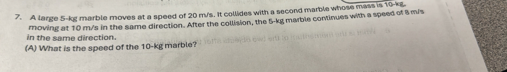 A large 5-kg marble moves at a speed of 20 m/s. It collides with a second marble whose mass is 10-kg, 
moving at 10 m/s in the same direction. After the collision, the 5-kg marble continues with a speed of 8 m/s
in the same direction. 
(A) What is the speed of the 10-kg marble?