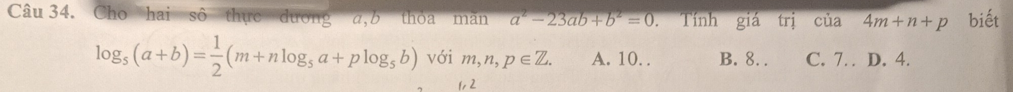 Cho hai sô thực dương a, b thỏa mãn a^2-23ab+b^2=0. Tính giá trị của 4m+n+p biết
log _5(a+b)= 1/2 (m+nlog _5a+plog _5b) với m, n, p∈ Z. A. 10. . B. 8.. C. 7. D. 4.
1, 2