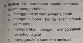 Berikut ini merupakan teknik komposisi
dalam menggambar ....
a. menggunakan warna-warna cerah
b. mengatur posisi benda agar tampak
seimbang
c. menggambar dengan menggunakan
teknologi digital
d. menggunakan kuas dan nonkuas