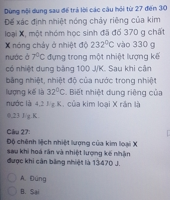 Dùng nội dung sau để trả lời các câu hỏi từ 27 đến 30
Để xác định nhiệt nóng chảy riêng của kim
loại X, một nhóm học sinh đã đổ 370 g chất
X nóng chảy ở nhiệt độ 232°C vào 330 g
nước ở 7°C đựng trong một nhiệt lượng kế
có nhiệt dung bằng 100 J/K. Sau khi cân
bằng nhiệt, nhiệt độ của nước trong nhiệt
lượng kế là 32°C. Biết nhiệt dung riêng của
nước là 4,2 J/g. K, của kim loại X rắn là
0,23 J/g. K.
Câu 27:
Độ chênh lệch nhiệt lượng của kim loại X
sau khi hoá rắn và nhiệt lượng kế nhận
được khi cân bằng nhiệt là 13470 J.
A. Đúng
B. Sai