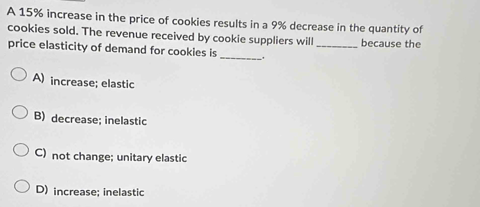 A 15% increase in the price of cookies results in a 9% decrease in the quantity of
cookies sold. The revenue received by cookie suppliers will _because the
price elasticity of demand for cookies is _.
A) increase; elastic
B) decrease; inelastic
C) not change; unitary elastic
D) increase; inelastic