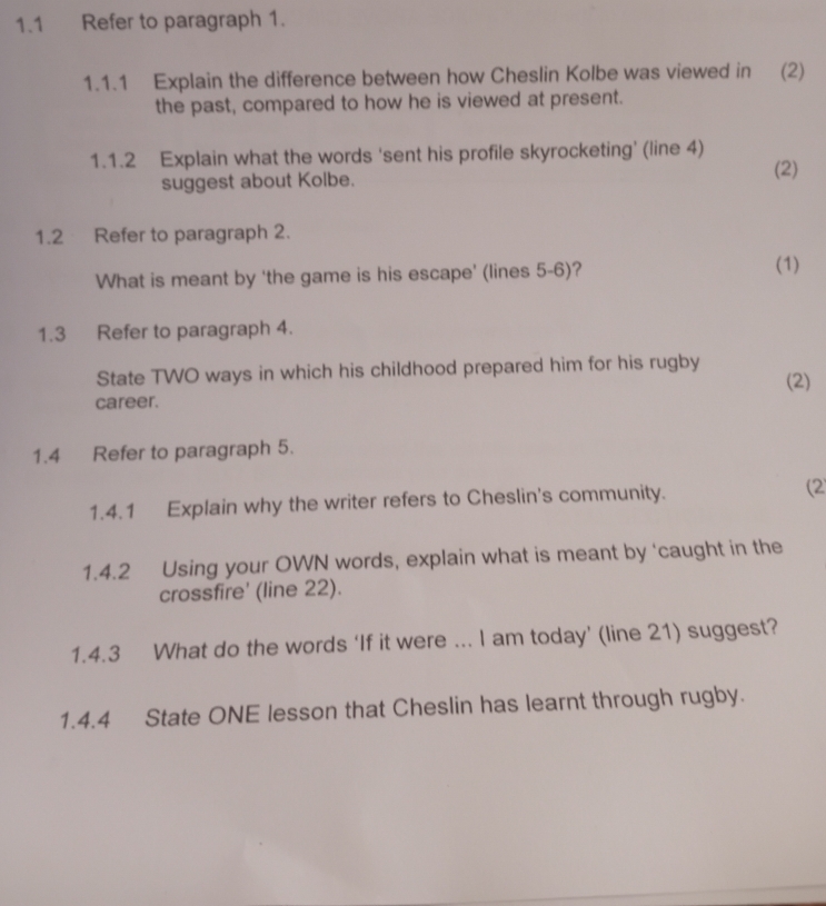 1.1 Refer to paragraph 1. 
1.1.1 Explain the difference between how Cheslin Kolbe was viewed in (2) 
the past, compared to how he is viewed at present. 
1.1.2 Explain what the words 'sent his profile skyrocketing' (line 4) 
suggest about Kolbe. (2) 
1.2 Refer to paragraph 2. 
What is meant by 'the game is his escape’ (lines 5-6)? 
(1) 
1.3 Refer to paragraph 4. 
State TWO ways in which his childhood prepared him for his rugby 
(2) 
career. 
1.4 Refer to paragraph 5. 
1.4.1 Explain why the writer refers to Cheslin's community. (2 
1.4.2 Using your OWN words, explain what is meant by ‘caught in the 
crossfire' (line 22). 
1.4.3 What do the words ‘If it were ... I am today’ (line 21) suggest? 
1.4.4 State ONE lesson that Cheslin has learnt through rugby.