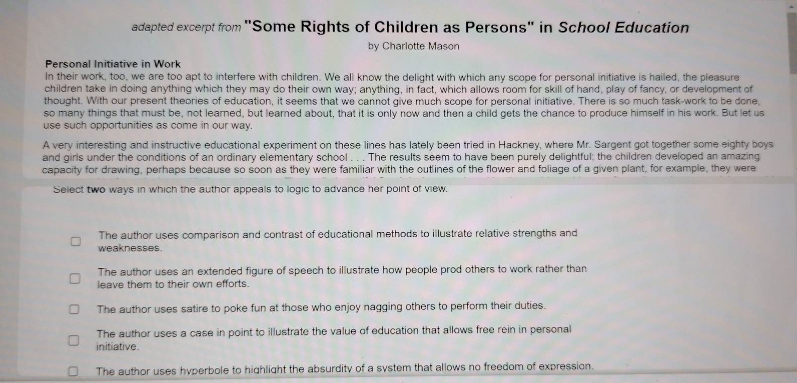 adapted excerpt from "Some Rights of Children as Persons" in School Education
by Charlotte Mason
Personal Initiative in Work
In their work, too, we are too apt to interfere with children. We all know the delight with which any scope for personal initiative is hailed, the pleasure
children take in doing anything which they may do their own way; anything, in fact, which allows room for skill of hand, play of fancy, or development of
thought. With our present theories of education, it seems that we cannot give much scope for personal initiative. There is so much task-work to be done,
so many things that must be, not learned, but learned about, that it is only now and then a child gets the chance to produce himself in his work. But let us
use such opportunities as come in our way.
A very interesting and instructive educational experiment on these lines has lately been tried in Hackney, where Mr. Sargent got together some eighty boys
and girls under the conditions of an ordinary elementary school . . . The results seem to have been purely delightful; the children developed an amazing
capacity for drawing, perhaps because so soon as they were familiar with the outlines of the flower and foliage of a given plant, for example, they were
Select two ways in which the author appeals to logic to advance her point of view.
The author uses comparison and contrast of educational methods to illustrate relative strengths and
weaknesses.
The author uses an extended figure of speech to illustrate how people prod others to work rather than
leave them to their own efforts.
The author uses satire to poke fun at those who enjoy nagging others to perform their duties.
The author uses a case in point to illustrate the value of education that allows free rein in personal
initiative.
The author uses hyperbole to highlight the absurdity of a system that allows no freedom of expression.