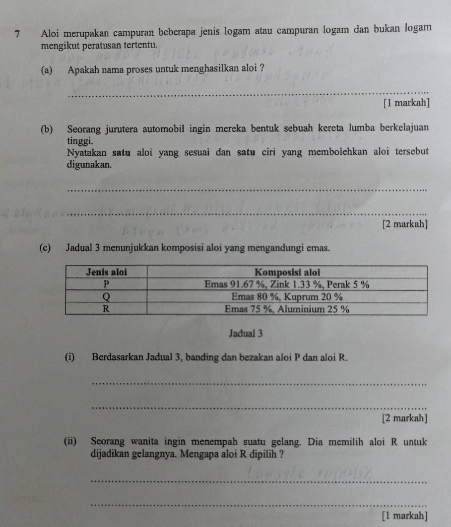 Aloi merupakan campuran beberapa jenis logam atau campuran logam dan bukan logam 
mengikut peratusan tertentu. 
(a) Apakah nama proses untuk menghasilkan aloi ? 
_ 
[1 markah] 
(b) Seorang jurutera automobil ingin mereka bentuk sebuah kereta lumba berkelajuan 
tinggi. 
Nyatakan satu aloi yang sesuai dan satu ciri yang membolehkan aloi tersebut 
digunakan. 
_ 
_ 
[2 markah] 
(c) Jadual 3 menunjukkan komposisi aloi yang mengandungi emas. 
Jadual 3 
(i) Berdasarkan Jadual 3, banding dan bezakan aloi P dan aloi R. 
_ 
_ 
[2 markah] 
(ii) Seorang wanita ingin menempah suatu gelang. Dia memilih aloi R untuk 
dijadikan gelangnya. Mengapa aloi R dipilih ? 
_ 
_ 
[1 markah]