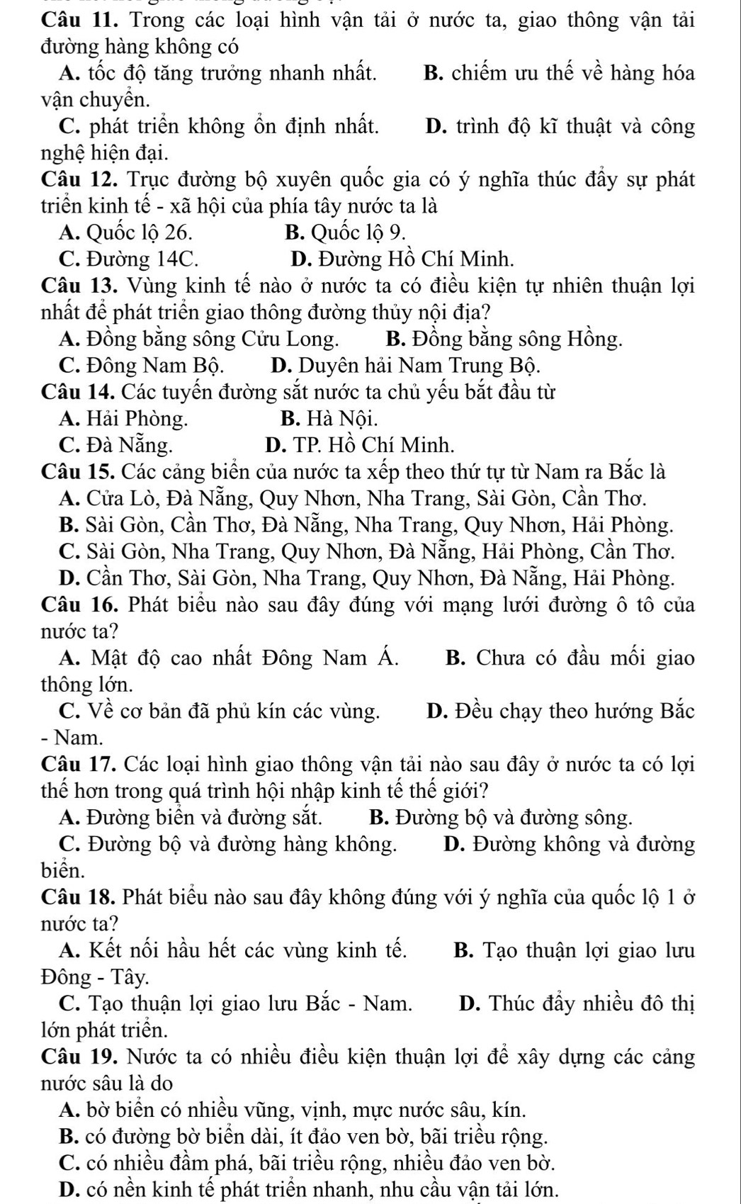 Trong các loại hình vận tải ở nước ta, giao thông vận tải
đường hàng không có
A. tốc độ tăng trưởng nhanh nhất. B. chiếm ưu thế về hàng hóa
vận chuyền.
C. phát triển không ổn định nhất. D. trình độ kĩ thuật và công
nghệ hiện đại.
Câu 12. Trục đường bộ xuyên quốc gia có ý nghĩa thúc đầy sự phát
triển kinh tế - xã hội của phía tây nước ta là
A. Quốc lộ 26. B. Quốc lộ 9.
C. Đường 14C. D. Đường Hồ Chí Minh.
Câu 13. Vùng kinh tế nào ở nước ta có điều kiện tự nhiên thuận lợi
nhất đề phát triển giao thông đường thủy nội địa?
A. Đồng bằng sông Cửu Long. B. Đồng bằng sông Hồng.
C. Đông Nam Bộ. D. Duyên hải Nam Trung Bộ.
Câu 14. Các tuyến đường sắt nước ta chủ yếu bắt đầu từ
A. Hải Phòng. B. Hà Nội.
C. Đà Nẵng. D. TP. Hồ Chí Minh.
Câu 15. Các cảng biển của nước ta xếp theo thứ tự từ Nam ra Bắc là
A. Cửa Lò, Đà Nẵng, Quy Nhơn, Nha Trang, Sài Gòn, Cần Thơ.
B. Sài Gòn, Cần Thơ, Đà Nẵng, Nha Trang, Quy Nhơn, Hải Phòng.
C. Sài Gòn, Nha Trang, Quy Nhơn, Đà Nẵng, Hải Phòng, Cần Thơ.
D. Cần Thơ, Sài Gòn, Nha Trang, Quy Nhơn, Đà Nẵng, Hải Phòng.
Câu 16. Phát biểu nào sau đây đúng với mạng lưới đường ô tô của
nước ta?
A. Mật độ cao nhất Đông Nam Á. B. Chưa có đầu mối giao
thông lớn.
C. Về cơ bản đã phủ kín các vùng. D. Đều chạy theo hướng Bắc
- Nam.
Câu 17. Các loại hình giao thông vận tải nào sau đây ở nước ta có lợi
thế hơn trong quá trình hội nhập kinh tế thế giới?
A. Đường biển và đường sắt. B. Đường bộ và đường sông.
C. Đường bộ và đường hàng không. D. Đường không và đường
biển.
Câu 18. Phát biểu nào sau đây không đúng với ý nghĩa của quốc lộ 1 ở
nước ta?
A. Kết nối hầu hết các vùng kinh tế. B. Tạo thuận lợi giao lưu
Đông - Tây.
C. Tạo thuận lợi giao lưu Bắc - Nam. D. Thúc đầy nhiều đô thị
lớn phát triển.
Câu 19. Nước ta có nhiều điều kiện thuận lợi để xây dựng các cảng
nước sâu là do
A. bờ biển có nhiều vũng, vịnh, mực nước sâu, kín.
B. có đường bờ biển dài, ít đảo ven bờ, bãi triều rộng.
C. có nhiều đầm phá, bãi triều rộng, nhiều đảo ven bờ.
D. có nền kinh tế phát triển nhanh, nhu cầu vận tải lớn.